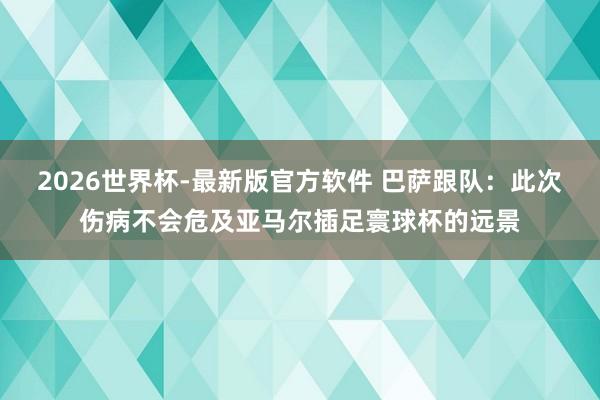 2026世界杯-最新版官方软件 巴萨跟队：此次伤病不会危及亚马尔插足寰球杯的远景