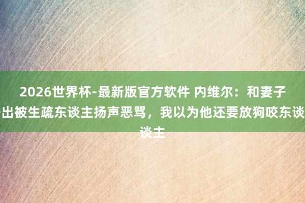 2026世界杯-最新版官方软件 内维尔：和妻子外出被生疏东谈主扬声恶骂，我以为他还要放狗咬东谈主