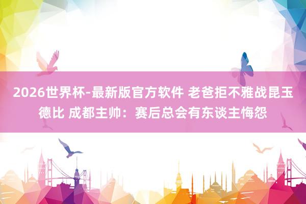2026世界杯-最新版官方软件 老爸拒不雅战昆玉德比 成都主帅：赛后总会有东谈主悔怨