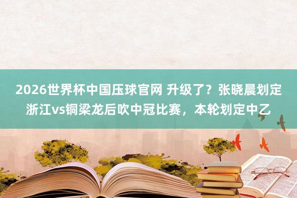 2026世界杯中国压球官网 升级了？张晓晨划定浙江vs铜梁龙后吹中冠比赛，本轮划定中乙