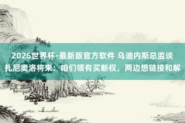 2026世界杯-最新版官方软件 乌迪内斯总监谈扎尼奥洛将来：咱们领有买断权，两边想链接和解