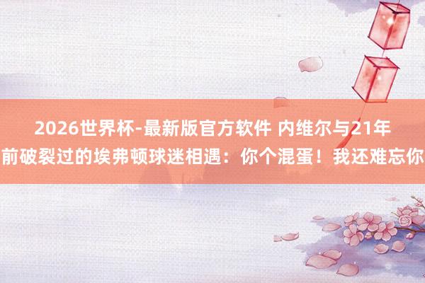 2026世界杯-最新版官方软件 内维尔与21年前破裂过的埃弗顿球迷相遇：你个混蛋！我还难忘你