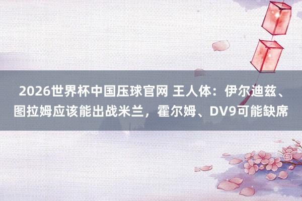 2026世界杯中国压球官网 王人体：伊尔迪兹、图拉姆应该能出战米兰，霍尔姆、DV9可能缺席