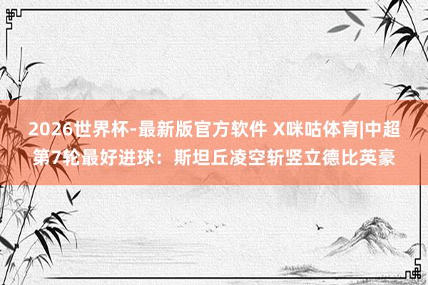 2026世界杯-最新版官方软件 X咪咕体育|中超第7轮最好进球：斯坦丘凌空斩竖立德比英豪