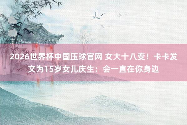 2026世界杯中国压球官网 女大十八变！卡卡发文为15岁女儿庆生：会一直在你身边