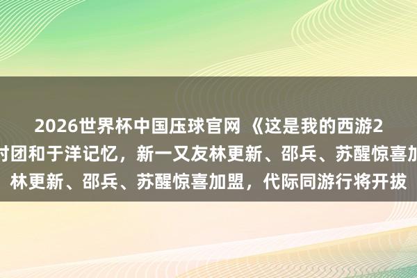 2026世界杯中国压球官网 《这是我的西游2》先导上线：老一又友时团和于洋记忆，新一又友林更新、邵兵、苏醒惊喜加盟，代际同游行将开拔