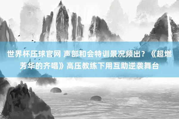 世界杯压球官网 声部和会特训景况频出？《超燃芳华的齐唱》高压教练下用互助逆袭舞台