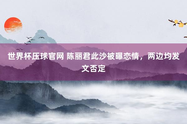 世界杯压球官网 陈丽君此沙被曝恋情，两边均发文否定