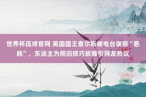 世界杯压球官网 英国国王查尔斯被电台误报“恶耗”，东谈主为照旧技巧故障引网友热议