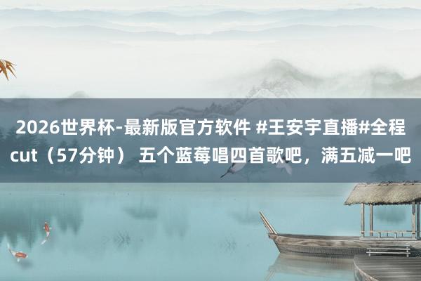 2026世界杯-最新版官方软件 #王安宇直播#全程cut（57分钟） 五个蓝莓唱四首歌吧，满五减一吧