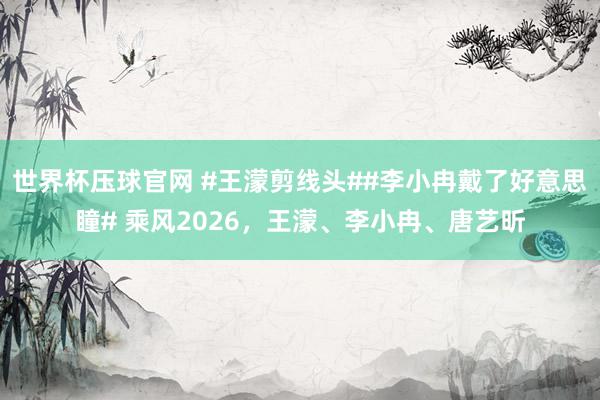 世界杯压球官网 #王濛剪线头##李小冉戴了好意思瞳# 乘风2026，王濛、李小冉、唐艺昕