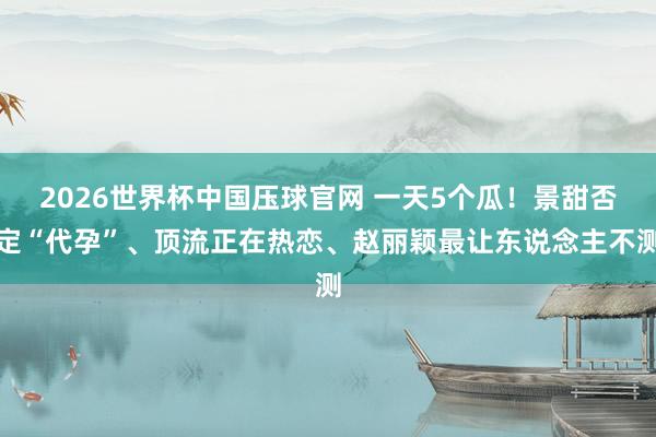 2026世界杯中国压球官网 一天5个瓜！景甜否定“代孕”、顶流正在热恋、赵丽颖最让东说念主不测
