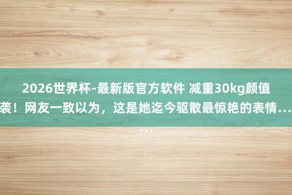 2026世界杯-最新版官方软件 减重30kg颜值逆袭！网友一致以为，这是她迄今驱散最惊艳的表情……