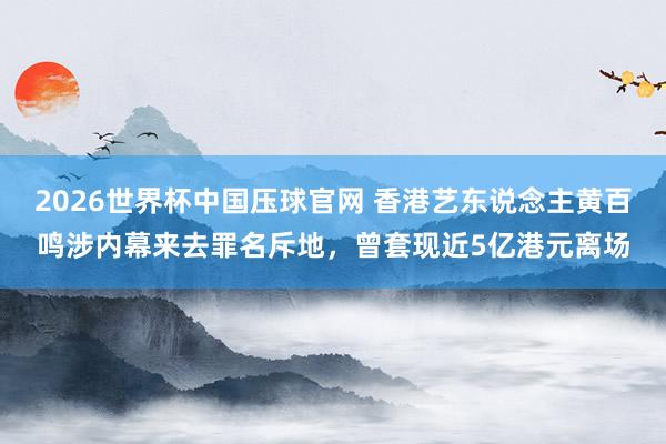 2026世界杯中国压球官网 香港艺东说念主黄百鸣涉内幕来去罪名斥地，曾套现近5亿港元离场