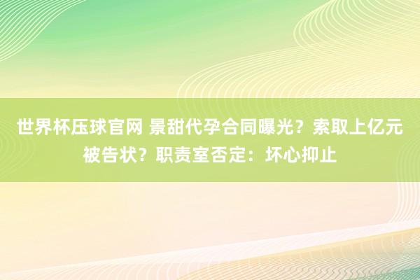世界杯压球官网 景甜代孕合同曝光？索取上亿元被告状？职责室否定：坏心抑止