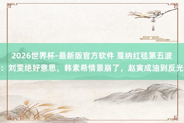 2026世界杯-最新版官方软件 戛纳红毯第五波：刘雯绝好意思，韩素希情景崩了，赵寅成油到反光