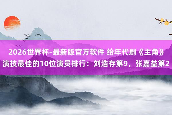 2026世界杯-最新版官方软件 给年代剧《主角》演技最佳的10位演员排行：刘浩存第9，张嘉益第2