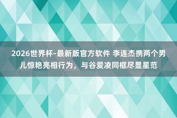 2026世界杯-最新版官方软件 李连杰携两个男儿惊艳亮相行为，与谷爱凌同框尽显星范