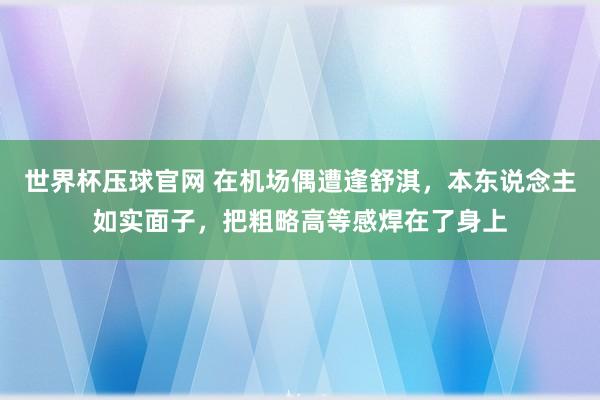 世界杯压球官网 在机场偶遭逢舒淇，本东说念主如实面子，把粗略高等感焊在了身上