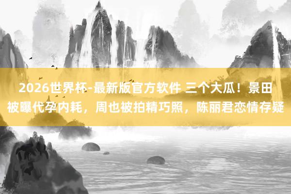 2026世界杯-最新版官方软件 三个大瓜！景田被曝代孕内耗，周也被拍精巧照，陈丽君恋情存疑