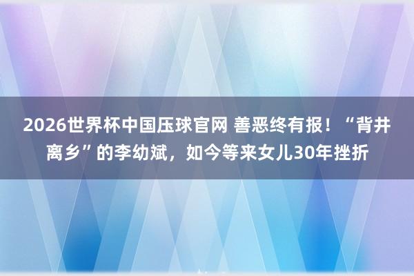 2026世界杯中国压球官网 善恶终有报！“背井离乡”的李幼斌，如今等来女儿30年挫折