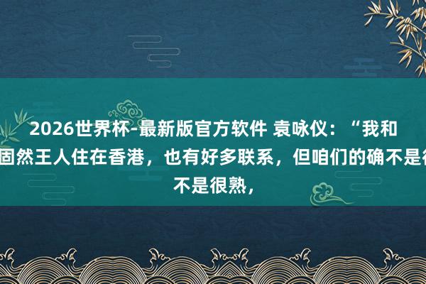 2026世界杯-最新版官方软件 袁咏仪：“我和方媛固然王人住在香港，也有好多联系，但咱们的确不是很熟，