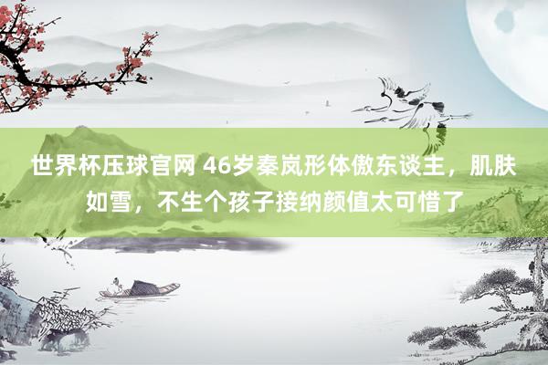 世界杯压球官网 46岁秦岚形体傲东谈主，肌肤如雪，不生个孩子接纳颜值太可惜了