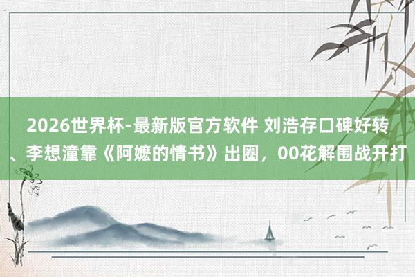 2026世界杯-最新版官方软件 刘浩存口碑好转、李想潼靠《阿嬷的情书》出圈，00花解围战开打