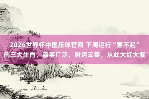 2026世界杯中国压球官网 下周运行“惹不起”的三大生肖，喜事广泛，财运云集，从此大红大紫