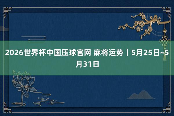 2026世界杯中国压球官网 麻将运势丨5月25日~5月31日