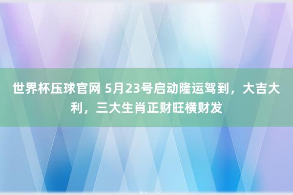 世界杯压球官网 5月23号启动隆运驾到，大吉大利，三大生肖正财旺横财发