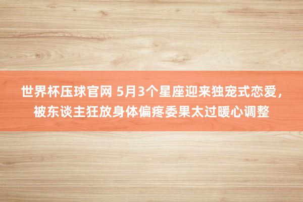 世界杯压球官网 5月3个星座迎来独宠式恋爱，被东谈主狂放身体偏疼委果太过暖心调整