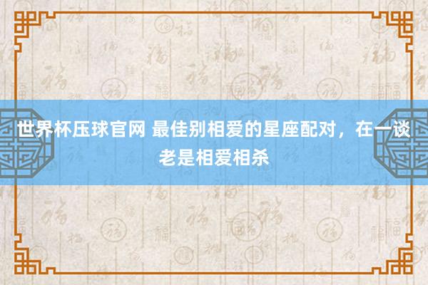 世界杯压球官网 最佳别相爱的星座配对，在一谈老是相爱相杀