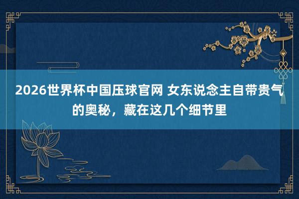 2026世界杯中国压球官网 女东说念主自带贵气的奥秘，藏在这几个细节里