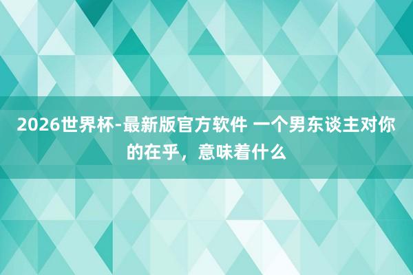 2026世界杯-最新版官方软件 一个男东谈主对你的在乎，意味着什么