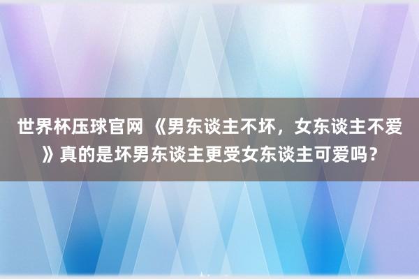 世界杯压球官网 《男东谈主不坏，女东谈主不爱》真的是坏男东谈主更受女东谈主可爱吗？