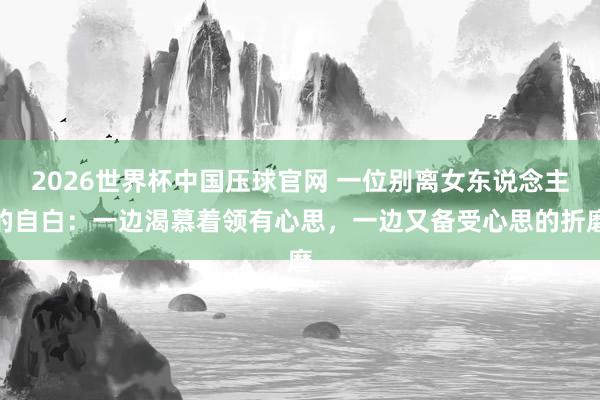 2026世界杯中国压球官网 一位别离女东说念主的自白：一边渴慕着领有心思，一边又备受心思的折磨