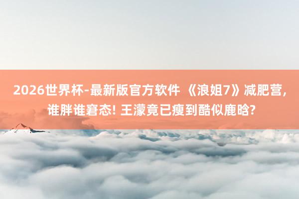 2026世界杯-最新版官方软件 《浪姐7》减肥营， 谁胖谁窘态! 王濛竟已瘦到酷似鹿晗?