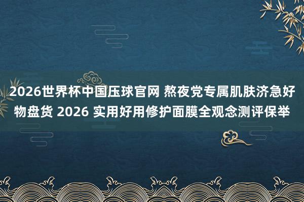 2026世界杯中国压球官网 熬夜党专属肌肤济急好物盘货 2026 实用好用修护面膜全观念测评保举