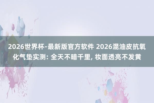 2026世界杯-最新版官方软件 2026混油皮抗氧化气垫实测: 全天不暗千里， 妆面透亮不发黄
