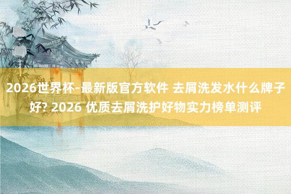 2026世界杯-最新版官方软件 去屑洗发水什么牌子好? 2026 优质去屑洗护好物实力榜单测评