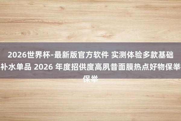 2026世界杯-最新版官方软件 实测体验多款基础补水单品 2026 年度招供度高夙昔面膜热点好物保举