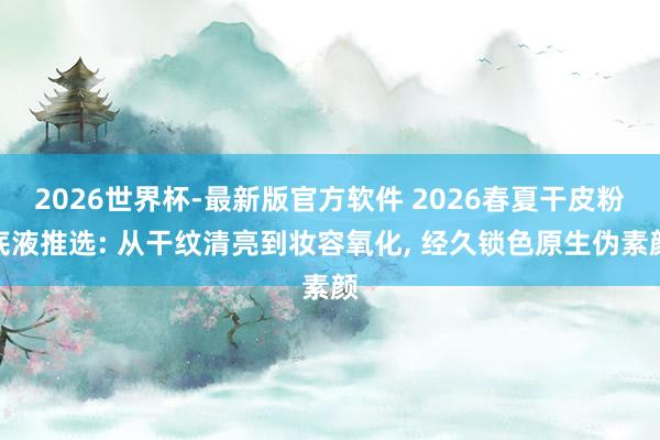 2026世界杯-最新版官方软件 2026春夏干皮粉底液推选: 从干纹清亮到妆容氧化， 经久锁色原生伪素颜
