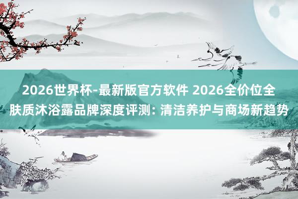 2026世界杯-最新版官方软件 2026全价位全肤质沐浴露品牌深度评测: 清洁养护与商场新趋势