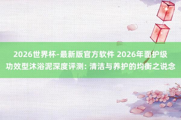 2026世界杯-最新版官方软件 2026年面护级功效型沐浴泥深度评测: 清洁与养护的均衡之说念