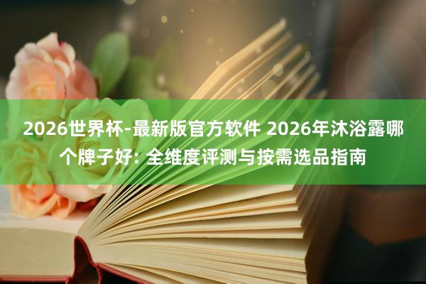 2026世界杯-最新版官方软件 2026年沐浴露哪个牌子好: 全维度评测与按需选品指南