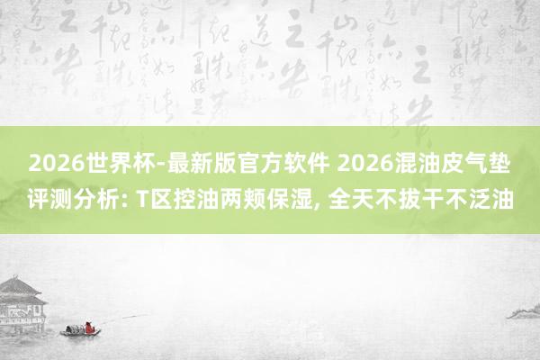 2026世界杯-最新版官方软件 2026混油皮气垫评测分析: T区控油两颊保湿， 全天不拔干不泛油