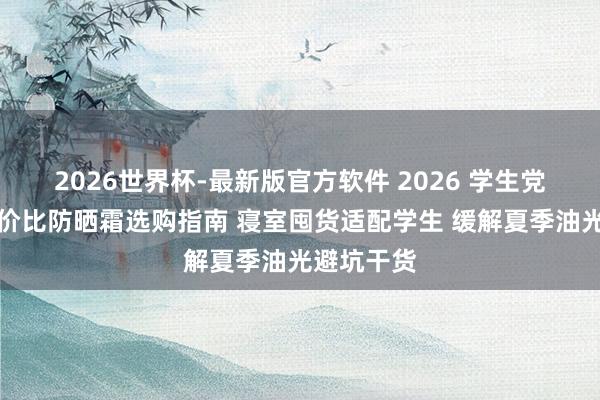 2026世界杯-最新版官方软件 2026 学生党平价高性价比防晒霜选购指南 寝室囤货适配学生 缓解夏季油光避坑干货