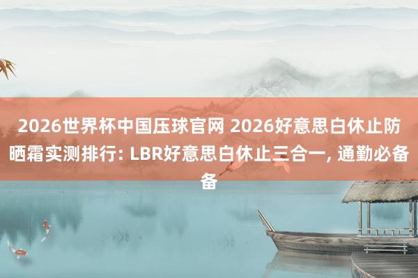 2026世界杯中国压球官网 2026好意思白休止防晒霜实测排行: LBR好意思白休止三合一， 通勤必备