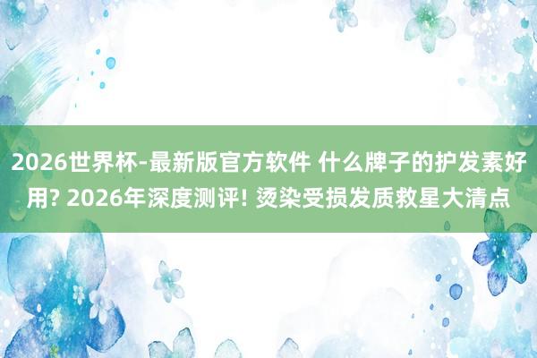2026世界杯-最新版官方软件 什么牌子的护发素好用? 2026年深度测评! 烫染受损发质救星大清点